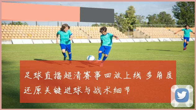 足球直播超清赛事回放上线 多角度还原关键进球与战术细节