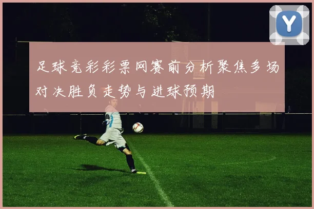足球竞彩彩票网赛前分析聚焦多场对决胜负走势与进球预期