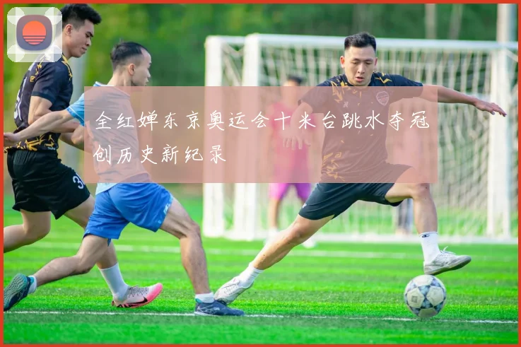 全红婵东京奥运会十米台跳水夺冠创历史新纪录
