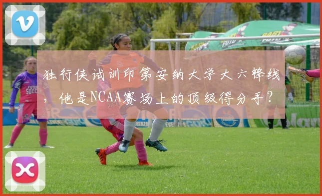 独行侠试训印第安纳大学大六锋线，他是NCAA赛场上的顶级得分手？