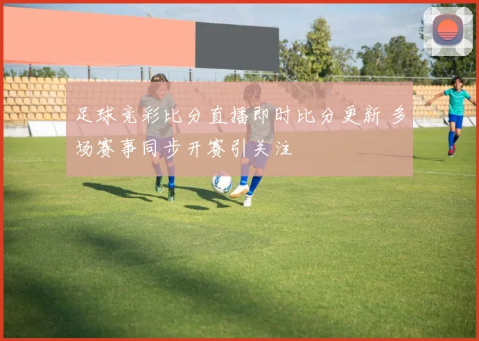 足球竞彩比分直播即时比分更新 多场赛事同步开赛引关注