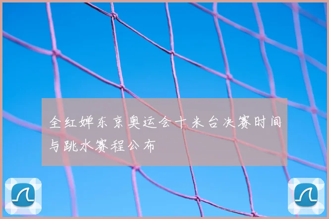 全红婵东京奥运会十米台决赛时间与跳水赛程公布