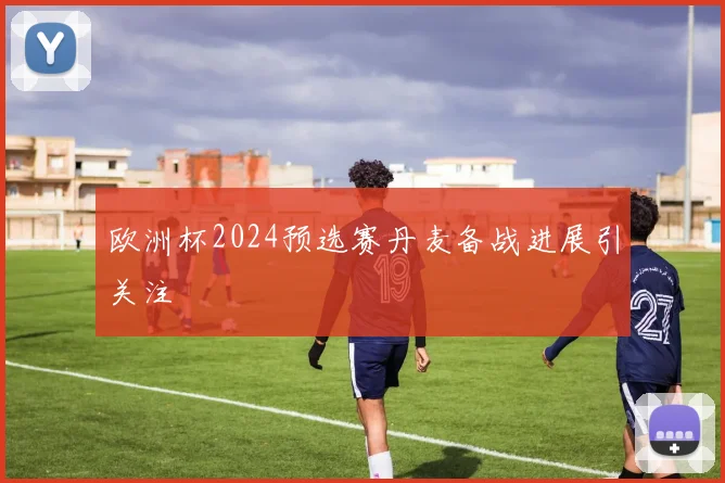 欧洲杯2024预选赛丹麦备战进展引关注