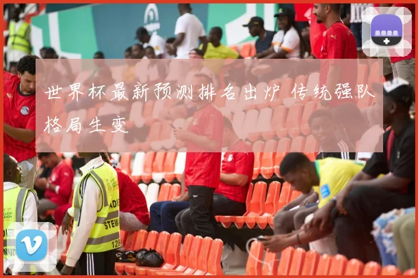 世界杯最新预测排名出炉 传统强队格局生变