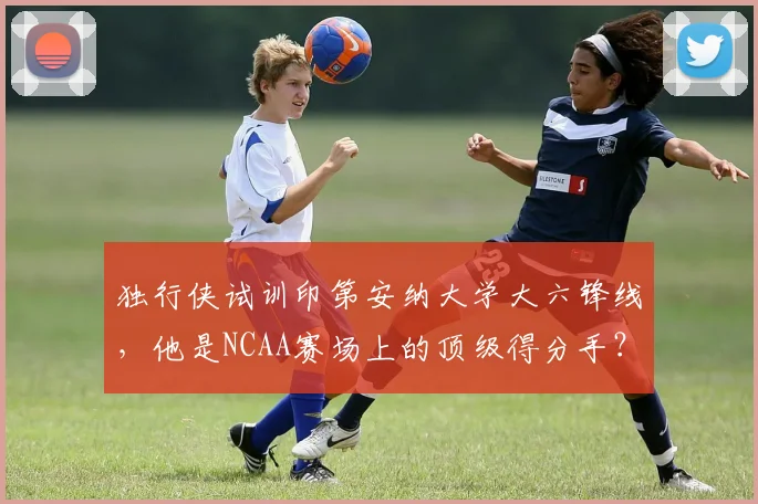 独行侠试训印第安纳大学大六锋线，他是NCAA赛场上的顶级得分手？