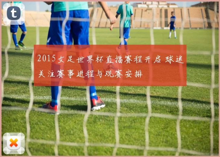 2015女足世界杯直播赛程开启 球迷关注赛事进程与观赛安排