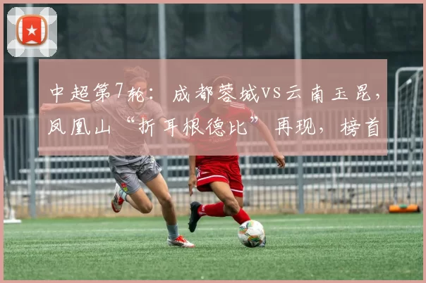 中超第7轮：成都蓉城vs云南玉昆，凤凰山“折耳根德比”再现，榜首领跑者迎残缺挑战者_主场