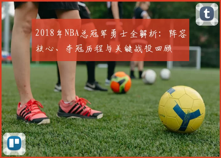 2018年NBA总冠军勇士全解析：阵容核心、夺冠历程与关键战役回顾