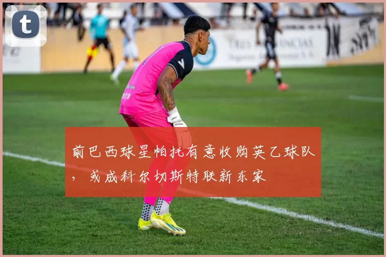 前巴西球星帕托有意收购英乙球队,或成科尔切斯特联新东家