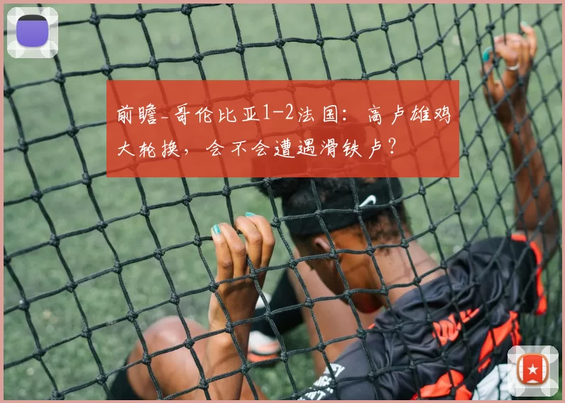 前瞻_哥伦比亚1-2法国：高卢雄鸡大轮换，会不会遭遇滑铁卢？