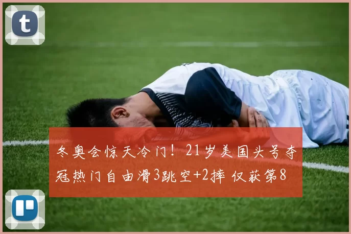 冬奥会惊天冷门！21岁美国头号夺冠热门自由滑3跳空+2摔 仅获第8