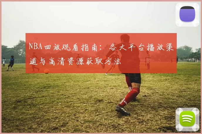NBA回放观看指南：各大平台播放渠道与高清资源获取方法
