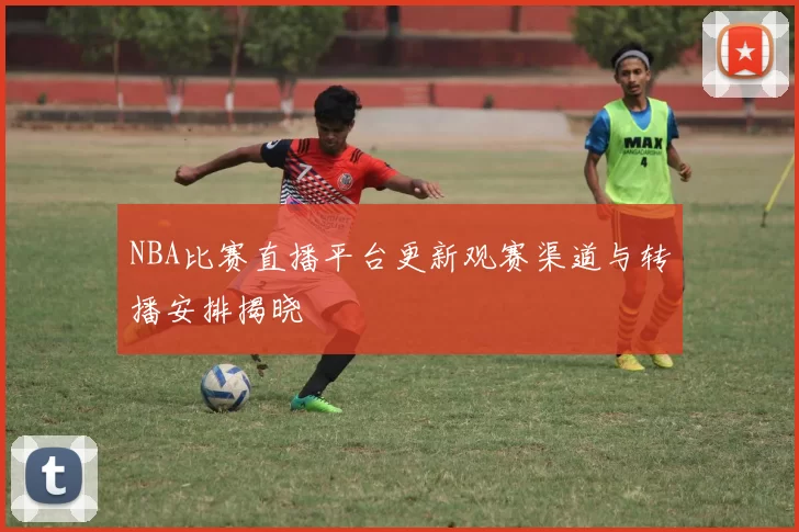 NBA比赛直播平台更新观赛渠道与转播安排揭晓