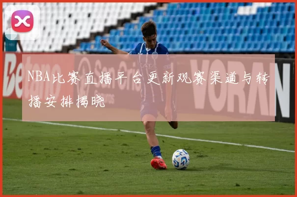 NBA比赛直播平台更新观赛渠道与转播安排揭晓