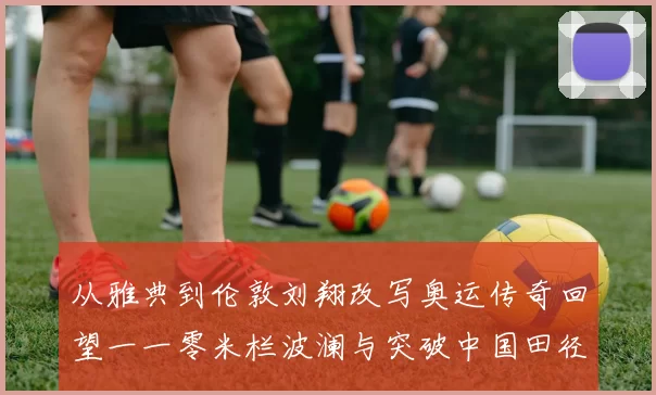 从雅典到伦敦刘翔改写奥运传奇回望一一零米栏波澜与突破中国田径