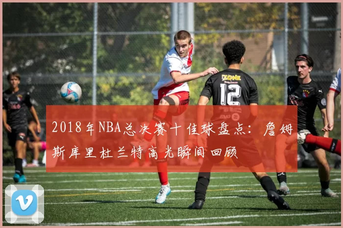 2018年NBA总决赛十佳球盘点:詹姆斯库里杜兰特高光瞬间回顾