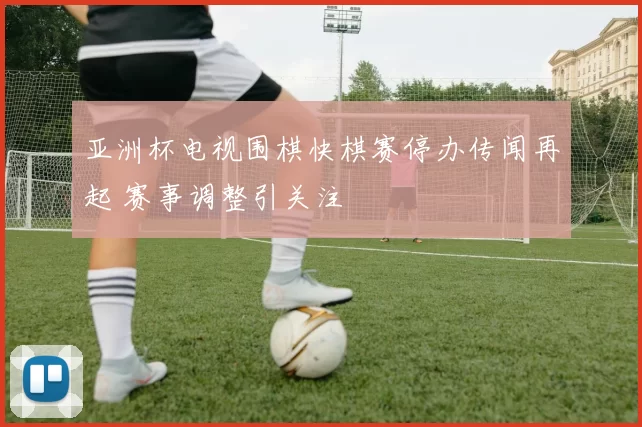 亚洲杯电视围棋快棋赛停办传闻再起 赛事调整引关注