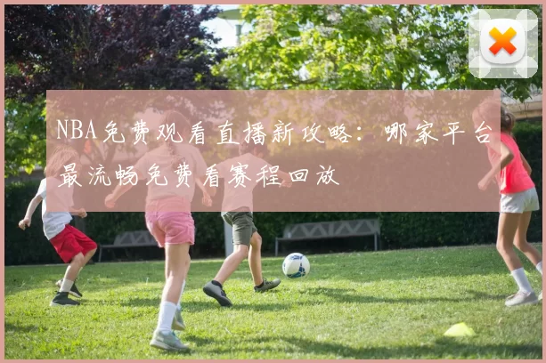 NBA免费观看直播新攻略:哪家平台最流畅免费看赛程回放