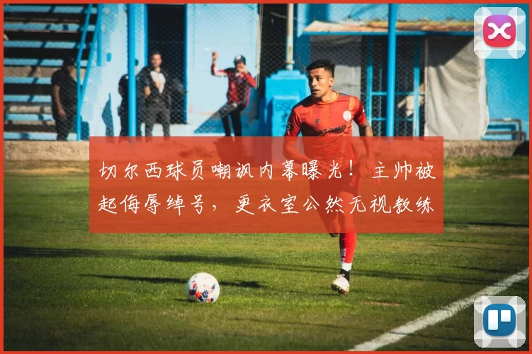 切尔西球员嘲讽内幕曝光！主帅被起侮辱绰号，更衣室公然无视教练