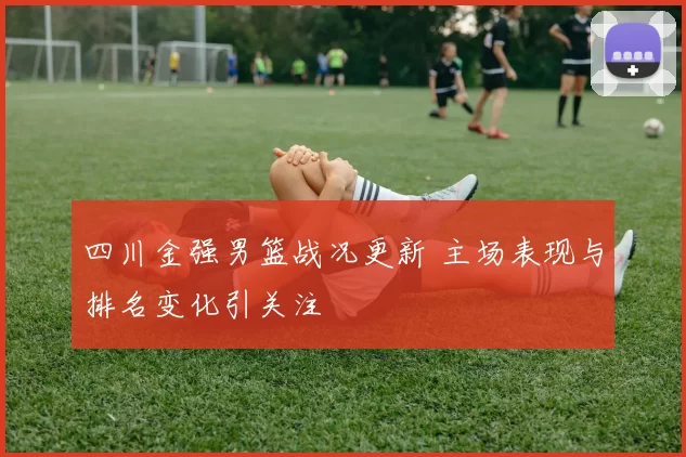 四川金强男篮战况更新 主场表现与排名变化引关注
