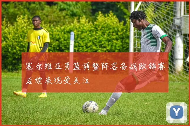 塞尔维亚男篮调整阵容备战欧锦赛后续表现受关注