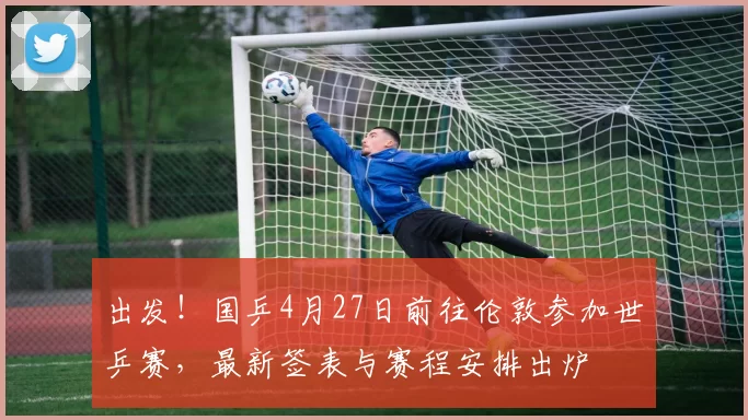 出发！国乒4月27日前往伦敦参加世乒赛，最新签表与赛程安排出炉