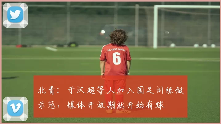北青：于汉超等人加入国足训练做示范，媒体开放期就开始有球