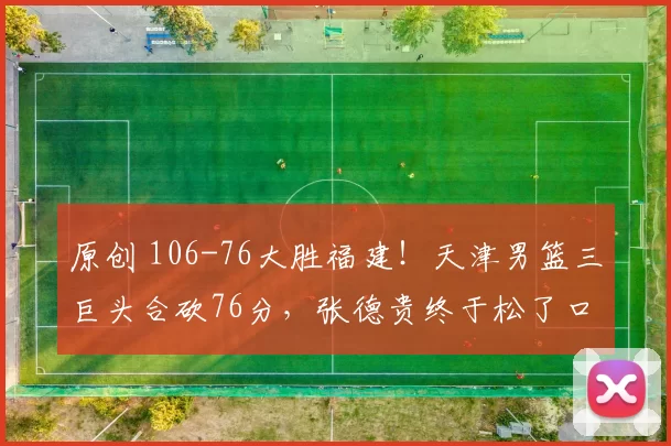 原创 106-76大胜福建！天津男篮三巨头合砍76分，张德贵终于松了口气