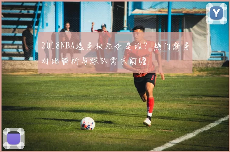 2018NBA选秀状元会是谁?热门新秀对比解析与球队需求前瞻