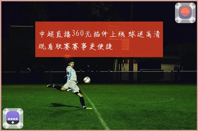 中超直播360无插件上线 球迷高清观看联赛赛事更便捷
