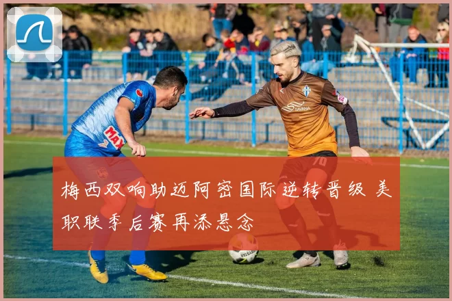 梅西双响助迈阿密国际逆转晋级 美职联季后赛再添悬念