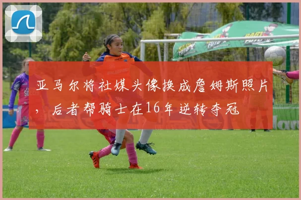 亚马尔将社媒头像换成詹姆斯照片，后者帮骑士在16年逆转夺冠