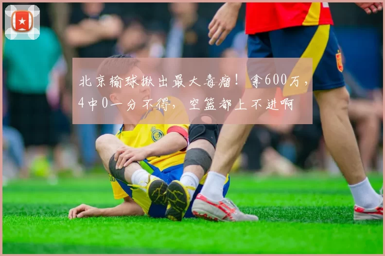 北京输球揪出最大毒瘤!拿600万,4中0一分不得,空篮都上不进啊