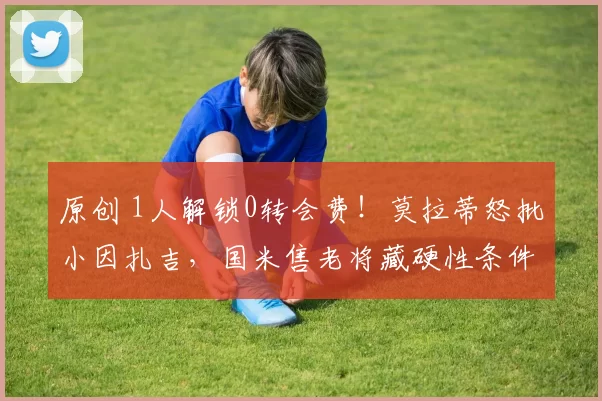 原创 1人解锁0转会费！莫拉蒂怒批小因扎吉，国米售老将藏硬性条件？