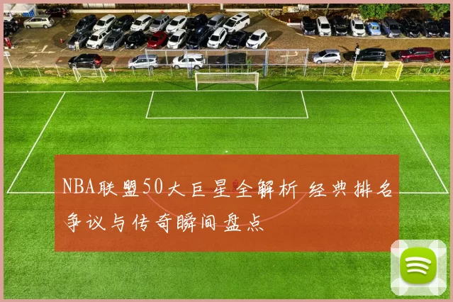 NBA联盟50大巨星全解析 经典排名争议与传奇瞬间盘点