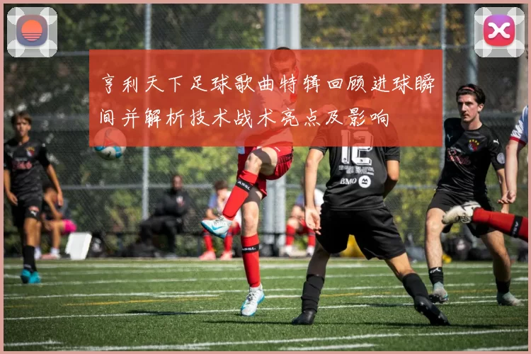亨利天下足球歌曲特辑回顾进球瞬间并解析技术战术亮点及影响