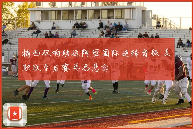 梅西双响助迈阿密国际逆转晋级 美职联季后赛再添悬念