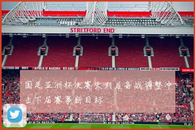 国足亚洲杯决赛失利后备战调整冲击下届赛事新目标