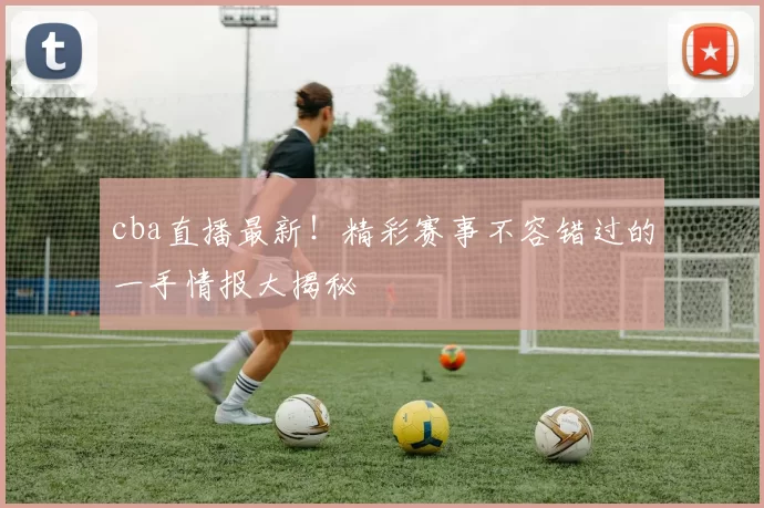 cba直播最新！精彩赛事不容错过的一手情报大揭秘