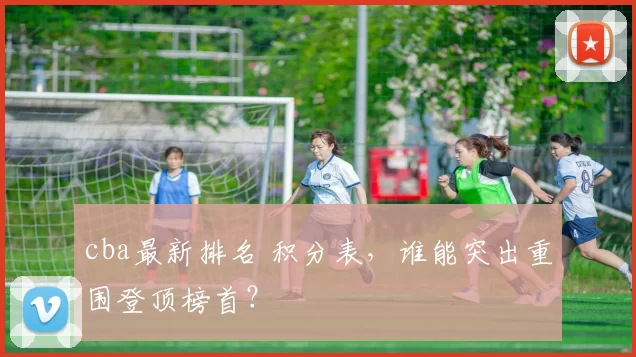 cba最新排名 积分表，谁能突出重围登顶榜首？