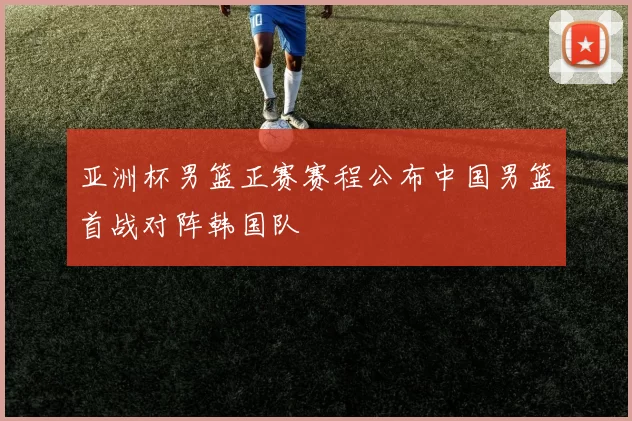 亚洲杯男篮正赛赛程公布中国男篮首战对阵韩国队