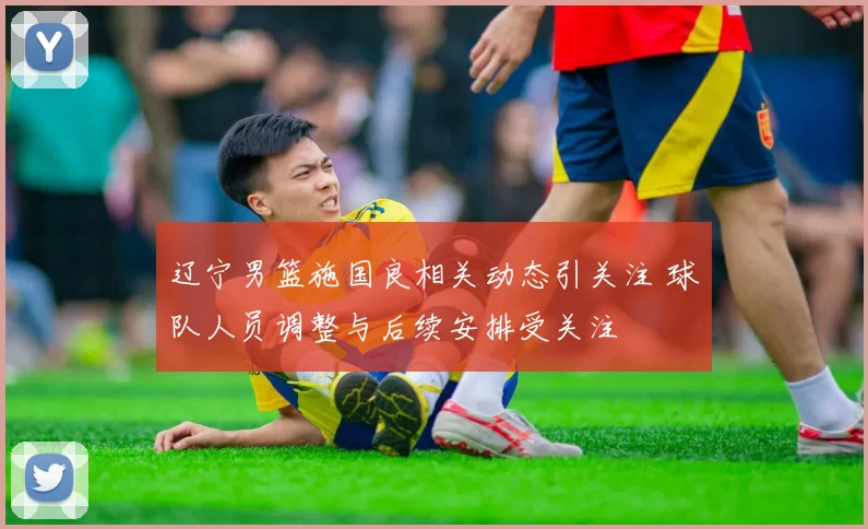 辽宁男篮施国良相关动态引关注 球队人员调整与后续安排受关注