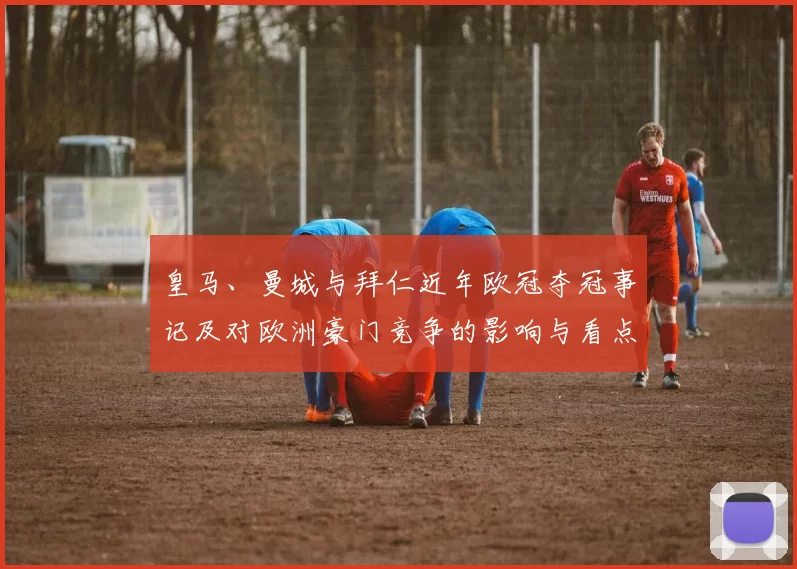 皇马、曼城与拜仁近年欧冠夺冠事记及对欧洲豪门竞争的影响与看点