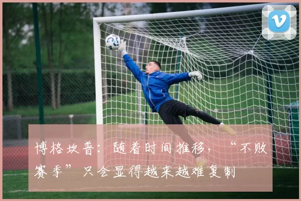 博格坎普：随着时间推移，“不败赛季”只会显得越来越难复制