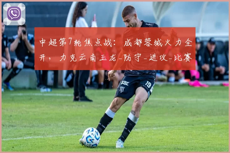 中超第7轮焦点战：成都蓉城火力全开，力克云南玉龙_防守_进攻_比赛
