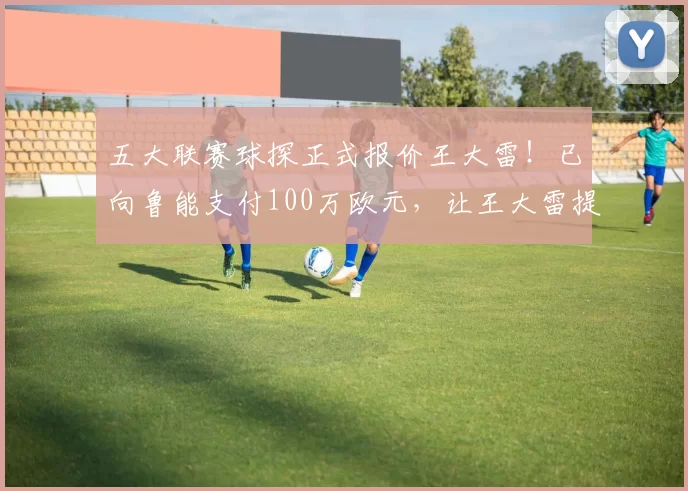 五大联赛球探正式报价王大雷！已向鲁能支付100万欧元，让王大雷提前解约离队_张旭尧_比赛_位置