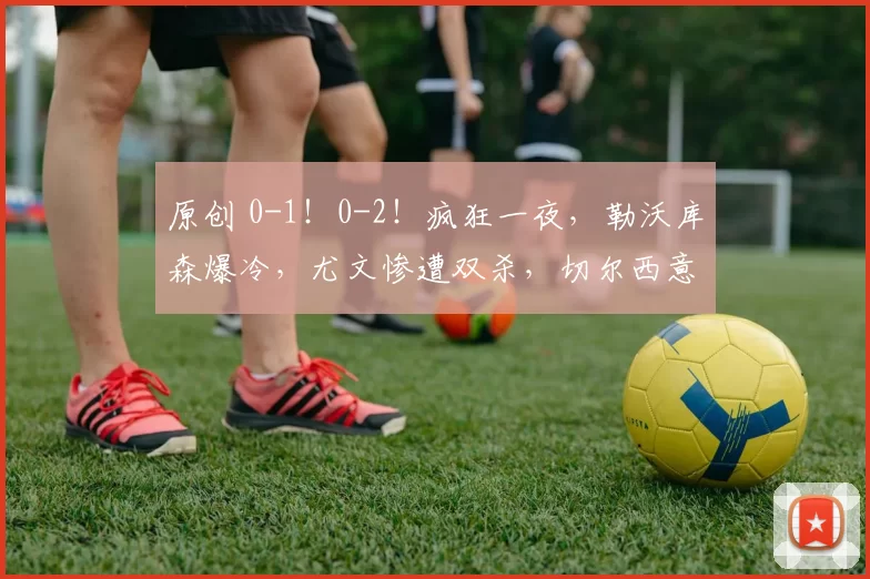 原创 0-1!0-2!疯狂一夜,勒沃库森爆冷,尤文惨遭双杀,切尔西意外翻车