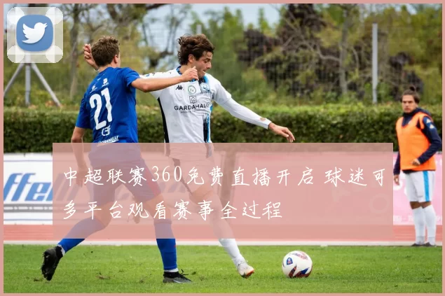 中超联赛360免费直播开启 球迷可多平台观看赛事全过程