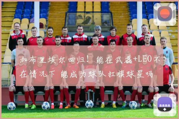 加布里埃尔回归!能在武磊+LEO不在情况下 能成为球队扛旗球星吗