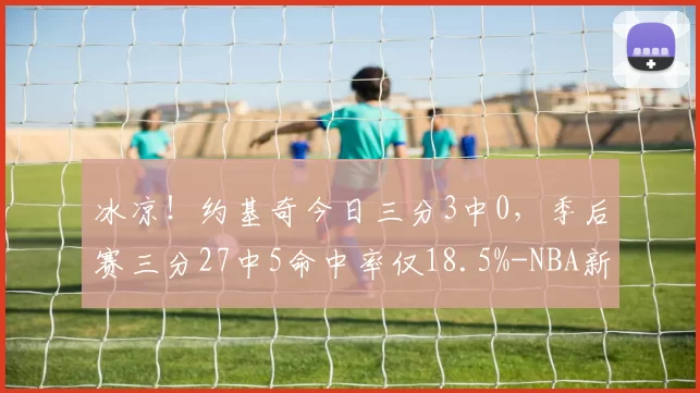 冰凉！约基奇今日三分3中0，季后赛三分27中5命中率仅18.5%-NBA新闻